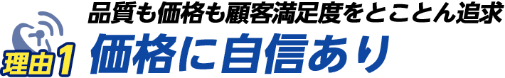 理由その1　品質も価格も顧客満足度をとことん追求!!価格に自信あり