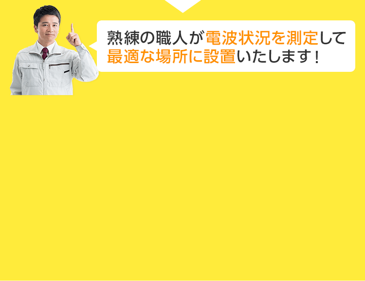 熟練の職人が電波状況を推測して最適な場所に設置いたします！