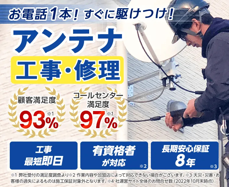 お電話1本！すぐに駆けつけ！ アンテナ工事・修理 顧客満足度93% コールセンター満足度97% 工事最短即日 有資格者が対応 長期安心保証8年