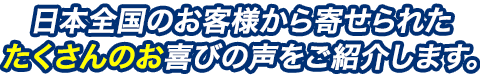 日本全国のお客様から寄せられたたくさんのお喜びの声をご紹介します。