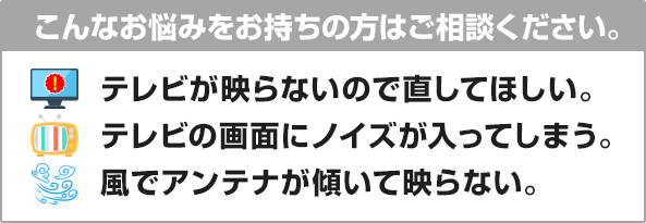 テレビが映らないので直してほしい。テレビの畵面にノイズが入ってしまう。風でアンテナが傾いて映らない。