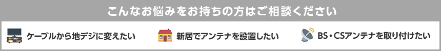 こんなお悩みをお持ちの方はご相談ください ケーブルテレビから地デジに変えたい 新居でアンテナを設置したい BS・CSアンテナを取り付けたい