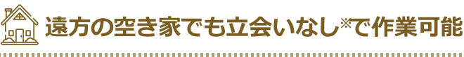 遠方の空き家でも立合いなしで作業可能