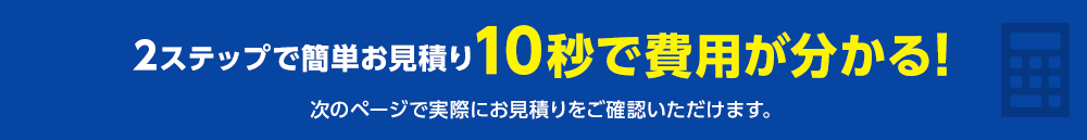 2ステップで簡単お見積り 10秒で費用が分かる!次のページで実際にお見積りをご確認いただけます。