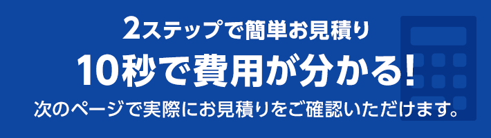 2ステップで簡単お見積り 10秒で費用が分かる!次のページで実際にお見積りをご確認いただけます。