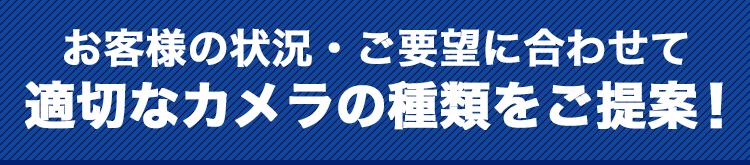お客様の状況・ご要望に合わせて適切なカメラの種類をご提案!