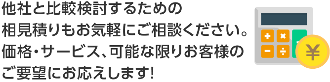 他社と比較検討するための相見積りもお気軽にご相談ください価格・サービス、可能な限りお客様のご要望にお応えします。