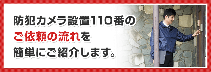 防犯カメラ設置110番の ご依頼の流れを 簡単にご紹介します。