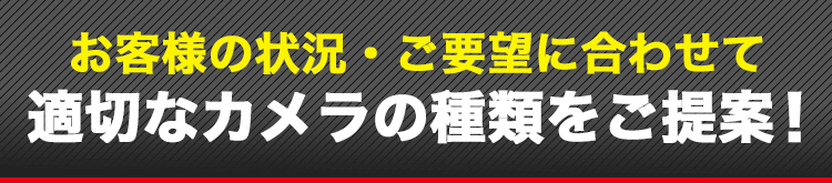 状況・ご要望に合わせて適切なカメラの種類をご提案!
