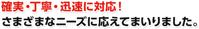 確実・丁寧・迅速に対応！さまざまなニーズに応えてまいりました。