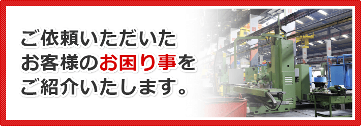 ご依頼いただいたお客様のお困り事をご紹介いたします。