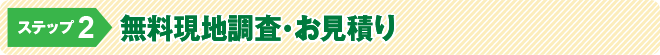 ステップ2:無料現地調査・お見積り