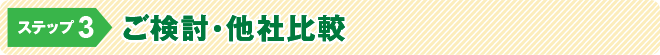 ステップ3:ご検討・他社比較