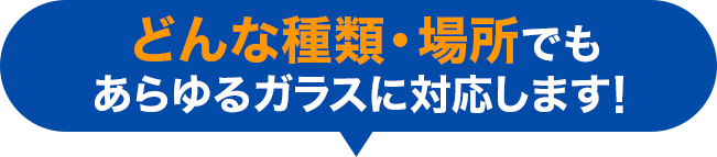 どんな種類・場所でも あらゆるガラスに対応します！