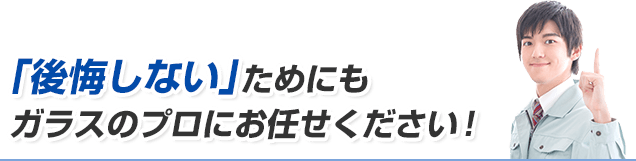 「後悔しない」ためにもガラスのプロにお任せください！