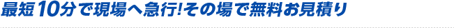 最短10分で現場へ急行！その場で無料お見積り