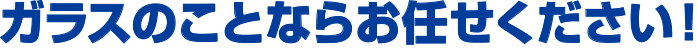 ガラスのことならお任せください！