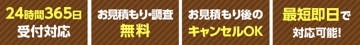 24時間365日受付対応 お見積もり・調査無料 お見積もり後のキャンセルＯＫ 最短即日で対応可能！