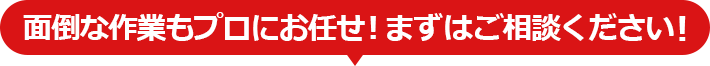 面倒な作業もプロにお任せ！まずはご相談ください！