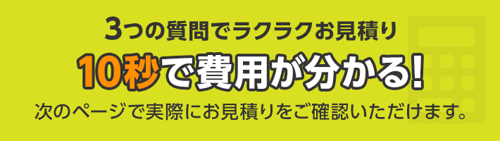 3つの質問でラクラクお見積り 10秒で費用が分かる！次のページで実際にお見積りをご確認いただけます。