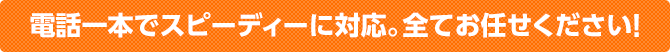 電話一本でスピーディーに対応。全てお任せください！