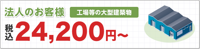 法人のお客様 工場等の大型建築物 ※対応エリア加盟店により記載価格で対応できない場合がございます。