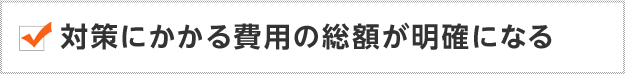 対策にかかる費用の総額が明確になる