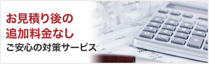 お見積り後の追加料金なし ご安心の対策サービス