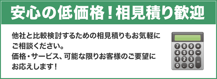 安心の低価格！相見積り歓迎 他社と比較検討するための相見積りもお気軽にご相談ください。価格・サービス、可能な限りお客様のご要望にお応えします！