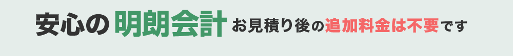 安心の明朗会計 お見積り後の追加料金は不要です