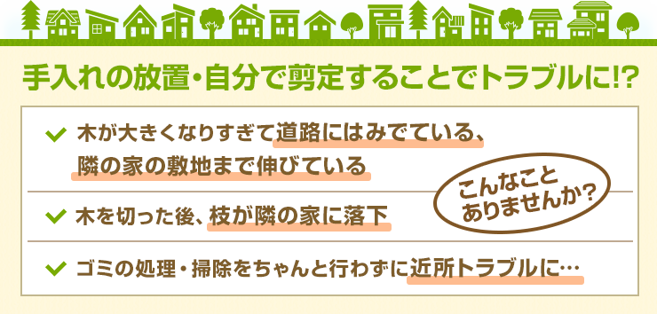 手入れの放置・自分で剪定することでトラブルに!?木が大きくなりすぎて道路にはみでている、
	隣の家の敷地まで伸びている 木を切った後、枝が隣の家に落下 ゴミの処理・掃除をちゃんと行わずに近所トラブルに…